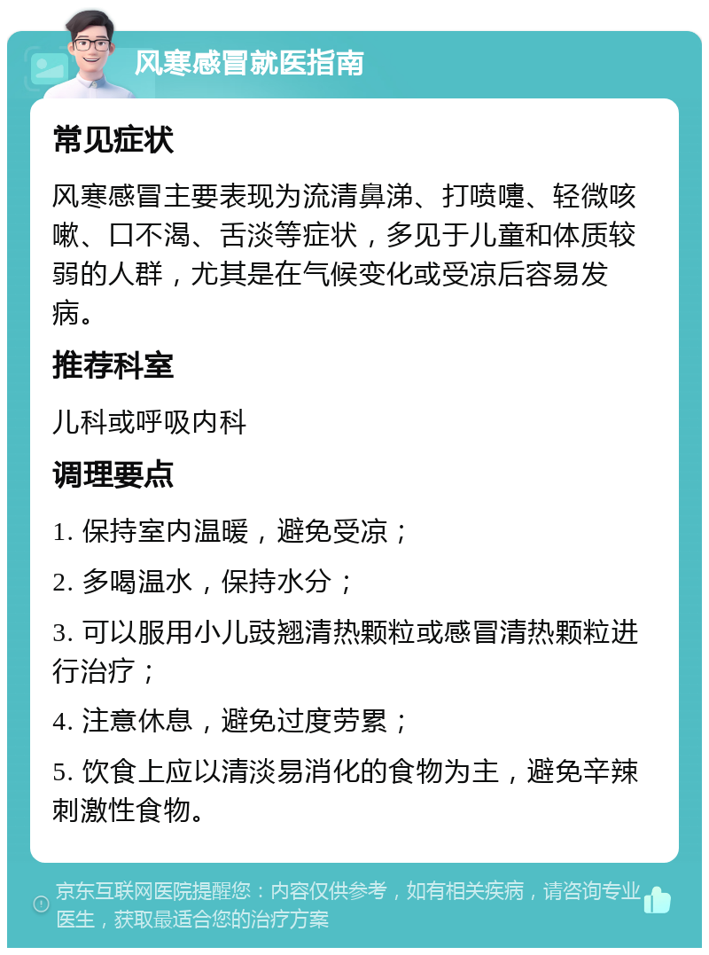 风寒感冒就医指南 常见症状 风寒感冒主要表现为流清鼻涕、打喷嚏、轻微咳嗽、口不渴、舌淡等症状，多见于儿童和体质较弱的人群，尤其是在气候变化或受凉后容易发病。 推荐科室 儿科或呼吸内科 调理要点 1. 保持室内温暖，避免受凉； 2. 多喝温水，保持水分； 3. 可以服用小儿豉翘清热颗粒或感冒清热颗粒进行治疗； 4. 注意休息，避免过度劳累； 5. 饮食上应以清淡易消化的食物为主，避免辛辣刺激性食物。