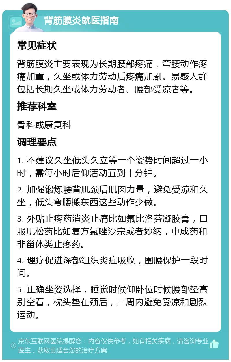 背筋膜炎就医指南 常见症状 背筋膜炎主要表现为长期腰部疼痛，弯腰动作疼痛加重，久坐或体力劳动后疼痛加剧。易感人群包括长期久坐或体力劳动者、腰部受凉者等。 推荐科室 骨科或康复科 调理要点 1. 不建议久坐低头久立等一个姿势时间超过一小时，需每小时后仰活动五到十分钟。 2. 加强锻炼腰背肌颈后肌肉力量，避免受凉和久坐，低头弯腰搬东西这些动作少做。 3. 外贴止疼药消炎止痛比如氟比洛芬凝胶膏，口服肌松药比如复方氯唑沙宗或者妙纳，中成药和非甾体类止疼药。 4. 理疗促进深部组织炎症吸收，围腰保护一段时间。 5. 正确坐姿选择，睡觉时候仰卧位时候腰部垫高别空着，枕头垫在颈后，三周内避免受凉和剧烈运动。