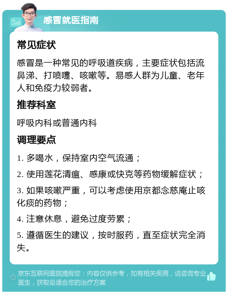 感冒就医指南 常见症状 感冒是一种常见的呼吸道疾病，主要症状包括流鼻涕、打喷嚏、咳嗽等。易感人群为儿童、老年人和免疫力较弱者。 推荐科室 呼吸内科或普通内科 调理要点 1. 多喝水，保持室内空气流通； 2. 使用莲花清瘟、感康或快克等药物缓解症状； 3. 如果咳嗽严重，可以考虑使用京都念慈庵止咳化痰的药物； 4. 注意休息，避免过度劳累； 5. 遵循医生的建议，按时服药，直至症状完全消失。