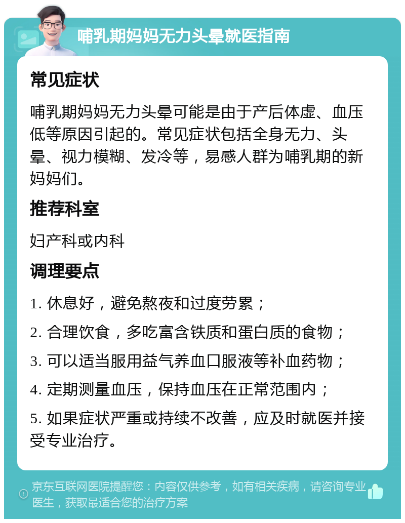 哺乳期妈妈无力头晕就医指南 常见症状 哺乳期妈妈无力头晕可能是由于产后体虚、血压低等原因引起的。常见症状包括全身无力、头晕、视力模糊、发冷等，易感人群为哺乳期的新妈妈们。 推荐科室 妇产科或内科 调理要点 1. 休息好，避免熬夜和过度劳累； 2. 合理饮食，多吃富含铁质和蛋白质的食物； 3. 可以适当服用益气养血口服液等补血药物； 4. 定期测量血压，保持血压在正常范围内； 5. 如果症状严重或持续不改善，应及时就医并接受专业治疗。