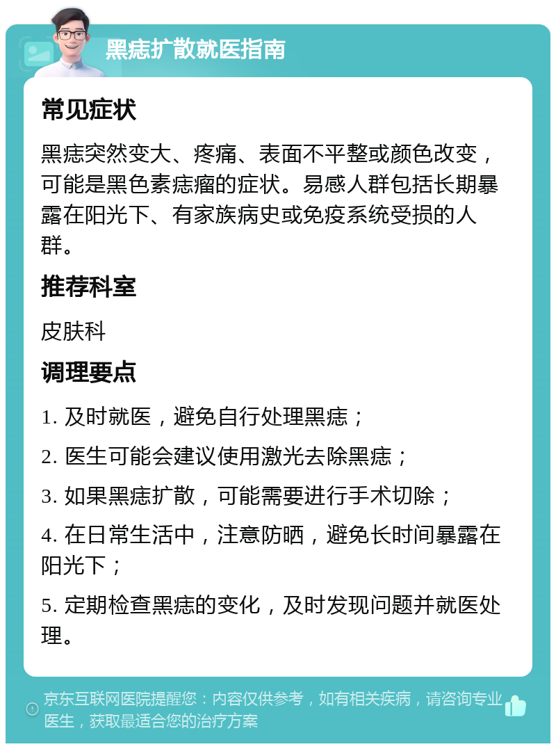 黑痣扩散就医指南 常见症状 黑痣突然变大、疼痛、表面不平整或颜色改变，可能是黑色素痣瘤的症状。易感人群包括长期暴露在阳光下、有家族病史或免疫系统受损的人群。 推荐科室 皮肤科 调理要点 1. 及时就医，避免自行处理黑痣； 2. 医生可能会建议使用激光去除黑痣； 3. 如果黑痣扩散，可能需要进行手术切除； 4. 在日常生活中，注意防晒，避免长时间暴露在阳光下； 5. 定期检查黑痣的变化，及时发现问题并就医处理。