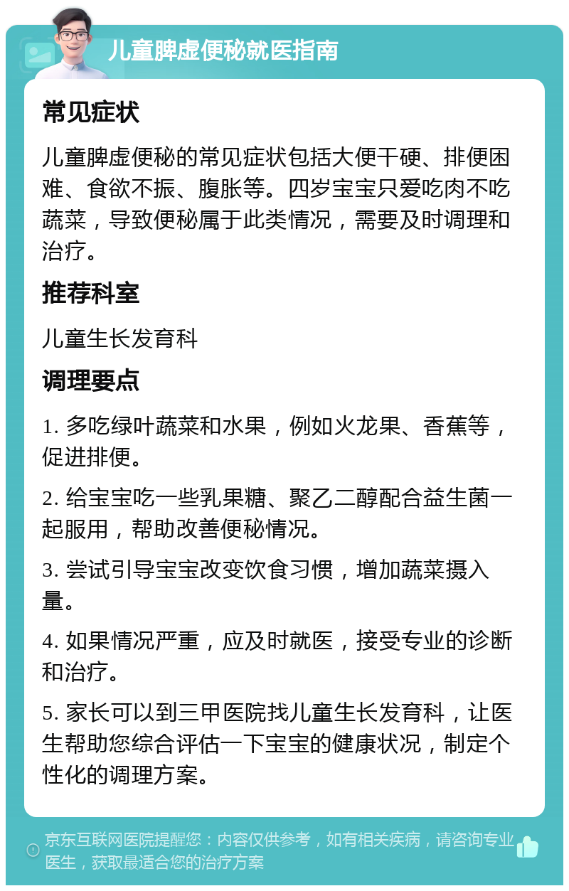 儿童脾虚便秘就医指南 常见症状 儿童脾虚便秘的常见症状包括大便干硬、排便困难、食欲不振、腹胀等。四岁宝宝只爱吃肉不吃蔬菜，导致便秘属于此类情况，需要及时调理和治疗。 推荐科室 儿童生长发育科 调理要点 1. 多吃绿叶蔬菜和水果，例如火龙果、香蕉等，促进排便。 2. 给宝宝吃一些乳果糖、聚乙二醇配合益生菌一起服用，帮助改善便秘情况。 3. 尝试引导宝宝改变饮食习惯，增加蔬菜摄入量。 4. 如果情况严重，应及时就医，接受专业的诊断和治疗。 5. 家长可以到三甲医院找儿童生长发育科，让医生帮助您综合评估一下宝宝的健康状况，制定个性化的调理方案。