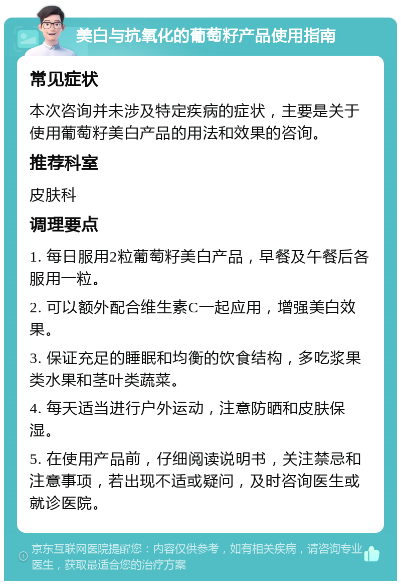 美白与抗氧化的葡萄籽产品使用指南 常见症状 本次咨询并未涉及特定疾病的症状，主要是关于使用葡萄籽美白产品的用法和效果的咨询。 推荐科室 皮肤科 调理要点 1. 每日服用2粒葡萄籽美白产品，早餐及午餐后各服用一粒。 2. 可以额外配合维生素C一起应用，增强美白效果。 3. 保证充足的睡眠和均衡的饮食结构，多吃浆果类水果和茎叶类蔬菜。 4. 每天适当进行户外运动，注意防晒和皮肤保湿。 5. 在使用产品前，仔细阅读说明书，关注禁忌和注意事项，若出现不适或疑问，及时咨询医生或就诊医院。