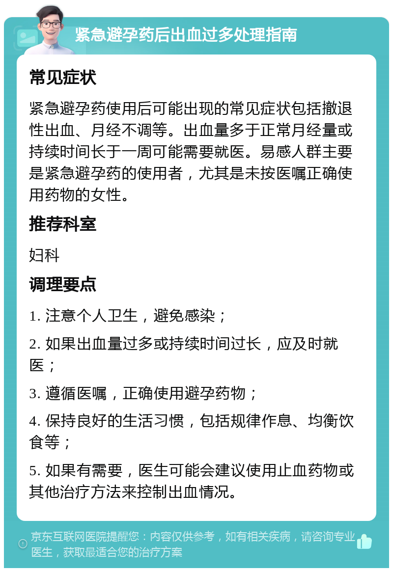 紧急避孕药后出血过多处理指南 常见症状 紧急避孕药使用后可能出现的常见症状包括撤退性出血、月经不调等。出血量多于正常月经量或持续时间长于一周可能需要就医。易感人群主要是紧急避孕药的使用者，尤其是未按医嘱正确使用药物的女性。 推荐科室 妇科 调理要点 1. 注意个人卫生，避免感染； 2. 如果出血量过多或持续时间过长，应及时就医； 3. 遵循医嘱，正确使用避孕药物； 4. 保持良好的生活习惯，包括规律作息、均衡饮食等； 5. 如果有需要，医生可能会建议使用止血药物或其他治疗方法来控制出血情况。