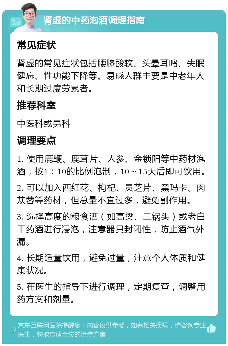 肾虚的中药泡酒调理指南 常见症状 肾虚的常见症状包括腰膝酸软、头晕耳鸣、失眠健忘、性功能下降等。易感人群主要是中老年人和长期过度劳累者。 推荐科室 中医科或男科 调理要点 1. 使用鹿鞭、鹿茸片、人参、金锁阳等中药材泡酒，按1：10的比例泡制，10～15天后即可饮用。 2. 可以加入西红花、枸杞、灵芝片、黑玛卡、肉苁蓉等药材，但总量不宜过多，避免副作用。 3. 选择高度的粮食酒（如高梁、二锅头）或老白干药酒进行浸泡，注意器具封闭性，防止酒气外漏。 4. 长期适量饮用，避免过量，注意个人体质和健康状况。 5. 在医生的指导下进行调理，定期复查，调整用药方案和剂量。