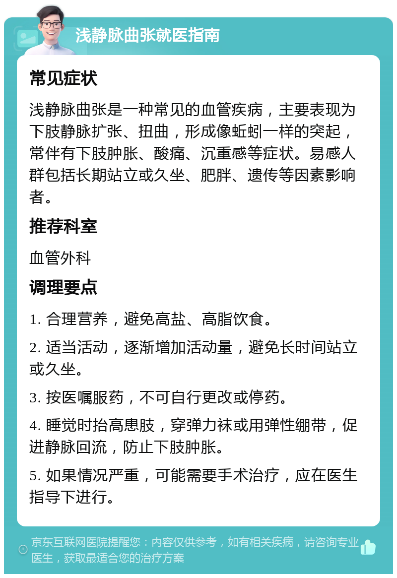 浅静脉曲张就医指南 常见症状 浅静脉曲张是一种常见的血管疾病，主要表现为下肢静脉扩张、扭曲，形成像蚯蚓一样的突起，常伴有下肢肿胀、酸痛、沉重感等症状。易感人群包括长期站立或久坐、肥胖、遗传等因素影响者。 推荐科室 血管外科 调理要点 1. 合理营养，避免高盐、高脂饮食。 2. 适当活动，逐渐增加活动量，避免长时间站立或久坐。 3. 按医嘱服药，不可自行更改或停药。 4. 睡觉时抬高患肢，穿弹力袜或用弹性绷带，促进静脉回流，防止下肢肿胀。 5. 如果情况严重，可能需要手术治疗，应在医生指导下进行。