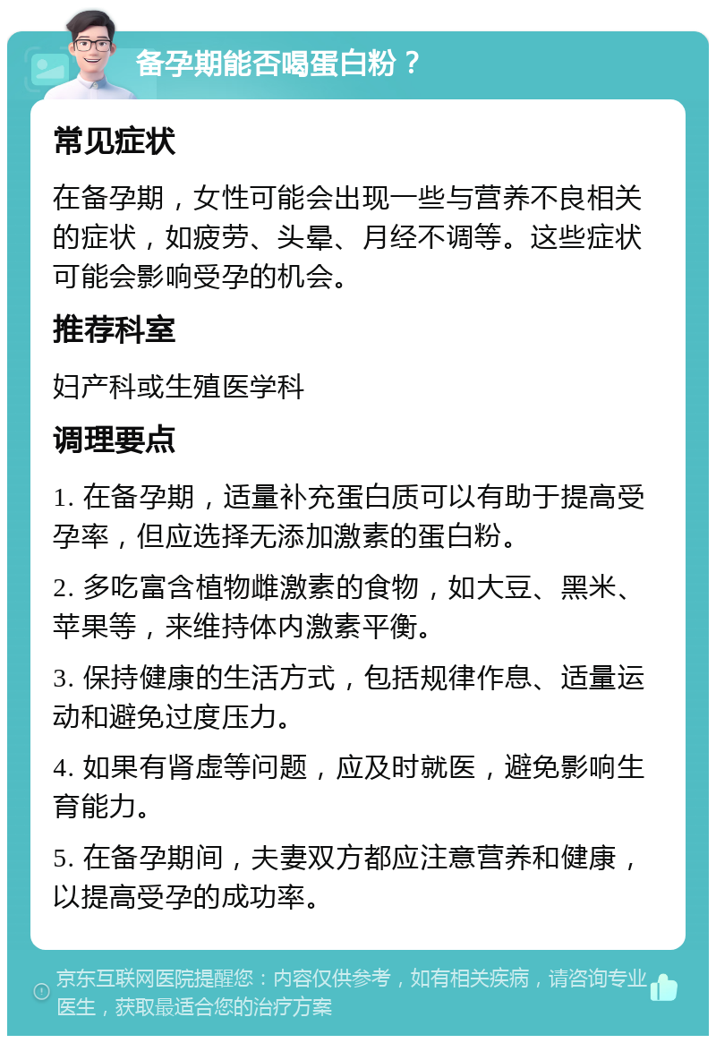 备孕期能否喝蛋白粉？ 常见症状 在备孕期，女性可能会出现一些与营养不良相关的症状，如疲劳、头晕、月经不调等。这些症状可能会影响受孕的机会。 推荐科室 妇产科或生殖医学科 调理要点 1. 在备孕期，适量补充蛋白质可以有助于提高受孕率，但应选择无添加激素的蛋白粉。 2. 多吃富含植物雌激素的食物，如大豆、黑米、苹果等，来维持体内激素平衡。 3. 保持健康的生活方式，包括规律作息、适量运动和避免过度压力。 4. 如果有肾虚等问题，应及时就医，避免影响生育能力。 5. 在备孕期间，夫妻双方都应注意营养和健康，以提高受孕的成功率。