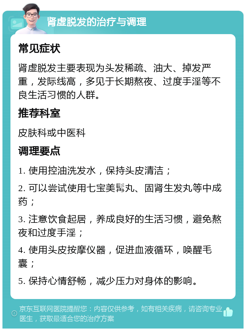 肾虚脱发的治疗与调理 常见症状 肾虚脱发主要表现为头发稀疏、油大、掉发严重，发际线高，多见于长期熬夜、过度手淫等不良生活习惯的人群。 推荐科室 皮肤科或中医科 调理要点 1. 使用控油洗发水，保持头皮清洁； 2. 可以尝试使用七宝美髯丸、固肾生发丸等中成药； 3. 注意饮食起居，养成良好的生活习惯，避免熬夜和过度手淫； 4. 使用头皮按摩仪器，促进血液循环，唤醒毛囊； 5. 保持心情舒畅，减少压力对身体的影响。