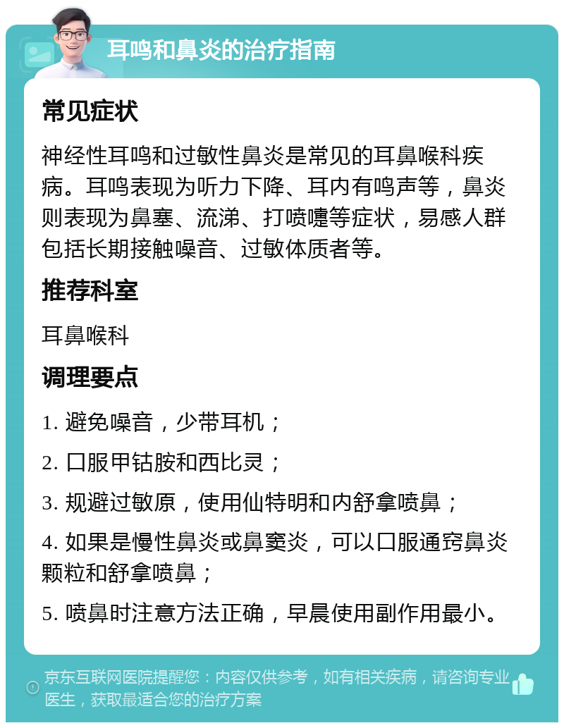 耳鸣和鼻炎的治疗指南 常见症状 神经性耳鸣和过敏性鼻炎是常见的耳鼻喉科疾病。耳鸣表现为听力下降、耳内有鸣声等，鼻炎则表现为鼻塞、流涕、打喷嚏等症状，易感人群包括长期接触噪音、过敏体质者等。 推荐科室 耳鼻喉科 调理要点 1. 避免噪音，少带耳机； 2. 口服甲钴胺和西比灵； 3. 规避过敏原，使用仙特明和内舒拿喷鼻； 4. 如果是慢性鼻炎或鼻窦炎，可以口服通窍鼻炎颗粒和舒拿喷鼻； 5. 喷鼻时注意方法正确，早晨使用副作用最小。