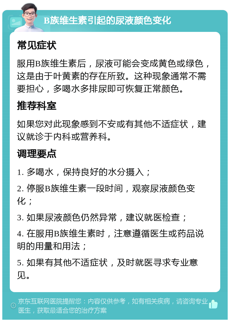 B族维生素引起的尿液颜色变化 常见症状 服用B族维生素后，尿液可能会变成黄色或绿色，这是由于叶黄素的存在所致。这种现象通常不需要担心，多喝水多排尿即可恢复正常颜色。 推荐科室 如果您对此现象感到不安或有其他不适症状，建议就诊于内科或营养科。 调理要点 1. 多喝水，保持良好的水分摄入； 2. 停服B族维生素一段时间，观察尿液颜色变化； 3. 如果尿液颜色仍然异常，建议就医检查； 4. 在服用B族维生素时，注意遵循医生或药品说明的用量和用法； 5. 如果有其他不适症状，及时就医寻求专业意见。