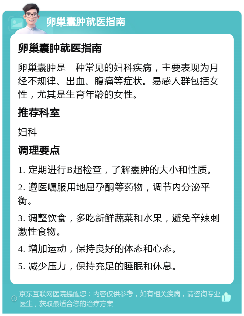 卵巢囊肿就医指南 卵巢囊肿就医指南 卵巢囊肿是一种常见的妇科疾病，主要表现为月经不规律、出血、腹痛等症状。易感人群包括女性，尤其是生育年龄的女性。 推荐科室 妇科 调理要点 1. 定期进行B超检查，了解囊肿的大小和性质。 2. 遵医嘱服用地屈孕酮等药物，调节内分泌平衡。 3. 调整饮食，多吃新鲜蔬菜和水果，避免辛辣刺激性食物。 4. 增加运动，保持良好的体态和心态。 5. 减少压力，保持充足的睡眠和休息。