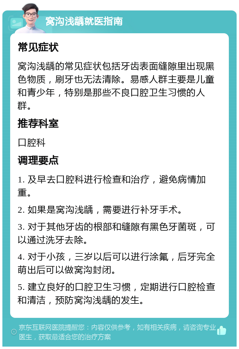 窝沟浅龋就医指南 常见症状 窝沟浅龋的常见症状包括牙齿表面缝隙里出现黑色物质，刷牙也无法清除。易感人群主要是儿童和青少年，特别是那些不良口腔卫生习惯的人群。 推荐科室 口腔科 调理要点 1. 及早去口腔科进行检查和治疗，避免病情加重。 2. 如果是窝沟浅龋，需要进行补牙手术。 3. 对于其他牙齿的根部和缝隙有黑色牙菌斑，可以通过洗牙去除。 4. 对于小孩，三岁以后可以进行涂氟，后牙完全萌出后可以做窝沟封闭。 5. 建立良好的口腔卫生习惯，定期进行口腔检查和清洁，预防窝沟浅龋的发生。