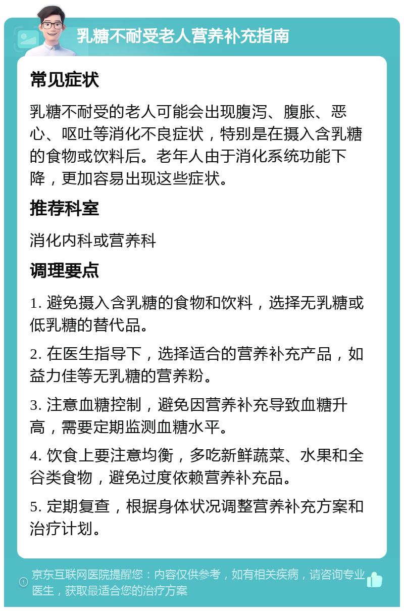 乳糖不耐受老人营养补充指南 常见症状 乳糖不耐受的老人可能会出现腹泻、腹胀、恶心、呕吐等消化不良症状，特别是在摄入含乳糖的食物或饮料后。老年人由于消化系统功能下降，更加容易出现这些症状。 推荐科室 消化内科或营养科 调理要点 1. 避免摄入含乳糖的食物和饮料，选择无乳糖或低乳糖的替代品。 2. 在医生指导下，选择适合的营养补充产品，如益力佳等无乳糖的营养粉。 3. 注意血糖控制，避免因营养补充导致血糖升高，需要定期监测血糖水平。 4. 饮食上要注意均衡，多吃新鲜蔬菜、水果和全谷类食物，避免过度依赖营养补充品。 5. 定期复查，根据身体状况调整营养补充方案和治疗计划。