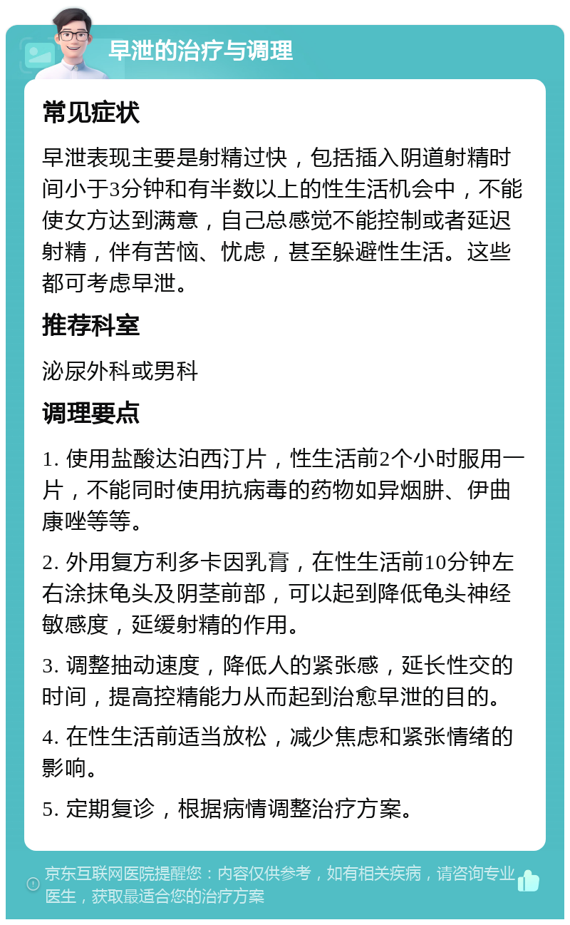 早泄的治疗与调理 常见症状 早泄表现主要是射精过快，包括插入阴道射精时间小于3分钟和有半数以上的性生活机会中，不能使女方达到满意，自己总感觉不能控制或者延迟射精，伴有苦恼、忧虑，甚至躲避性生活。这些都可考虑早泄。 推荐科室 泌尿外科或男科 调理要点 1. 使用盐酸达泊西汀片，性生活前2个小时服用一片，不能同时使用抗病毒的药物如异烟肼、伊曲康唑等等。 2. 外用复方利多卡因乳膏，在性生活前10分钟左右涂抹龟头及阴茎前部，可以起到降低龟头神经敏感度，延缓射精的作用。 3. 调整抽动速度，降低人的紧张感，延长性交的时间，提高控精能力从而起到治愈早泄的目的。 4. 在性生活前适当放松，减少焦虑和紧张情绪的影响。 5. 定期复诊，根据病情调整治疗方案。