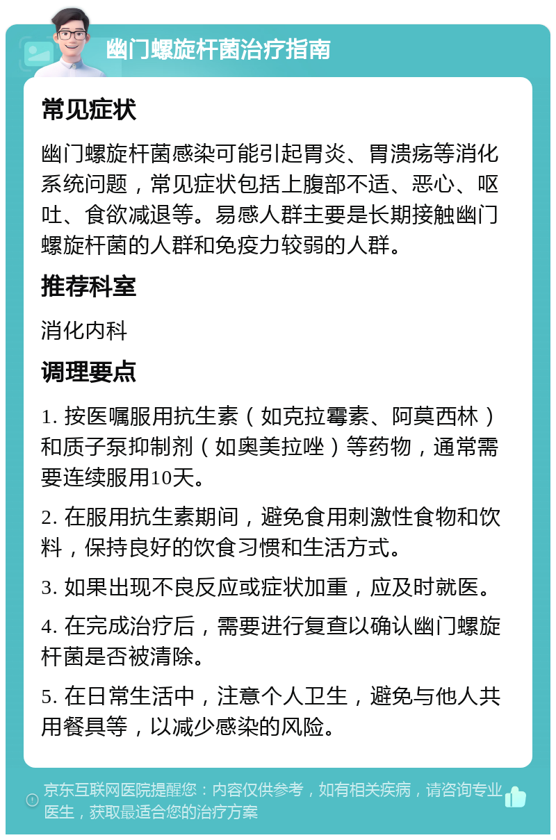 幽门螺旋杆菌治疗指南 常见症状 幽门螺旋杆菌感染可能引起胃炎、胃溃疡等消化系统问题，常见症状包括上腹部不适、恶心、呕吐、食欲减退等。易感人群主要是长期接触幽门螺旋杆菌的人群和免疫力较弱的人群。 推荐科室 消化内科 调理要点 1. 按医嘱服用抗生素（如克拉霉素、阿莫西林）和质子泵抑制剂（如奥美拉唑）等药物，通常需要连续服用10天。 2. 在服用抗生素期间，避免食用刺激性食物和饮料，保持良好的饮食习惯和生活方式。 3. 如果出现不良反应或症状加重，应及时就医。 4. 在完成治疗后，需要进行复查以确认幽门螺旋杆菌是否被清除。 5. 在日常生活中，注意个人卫生，避免与他人共用餐具等，以减少感染的风险。