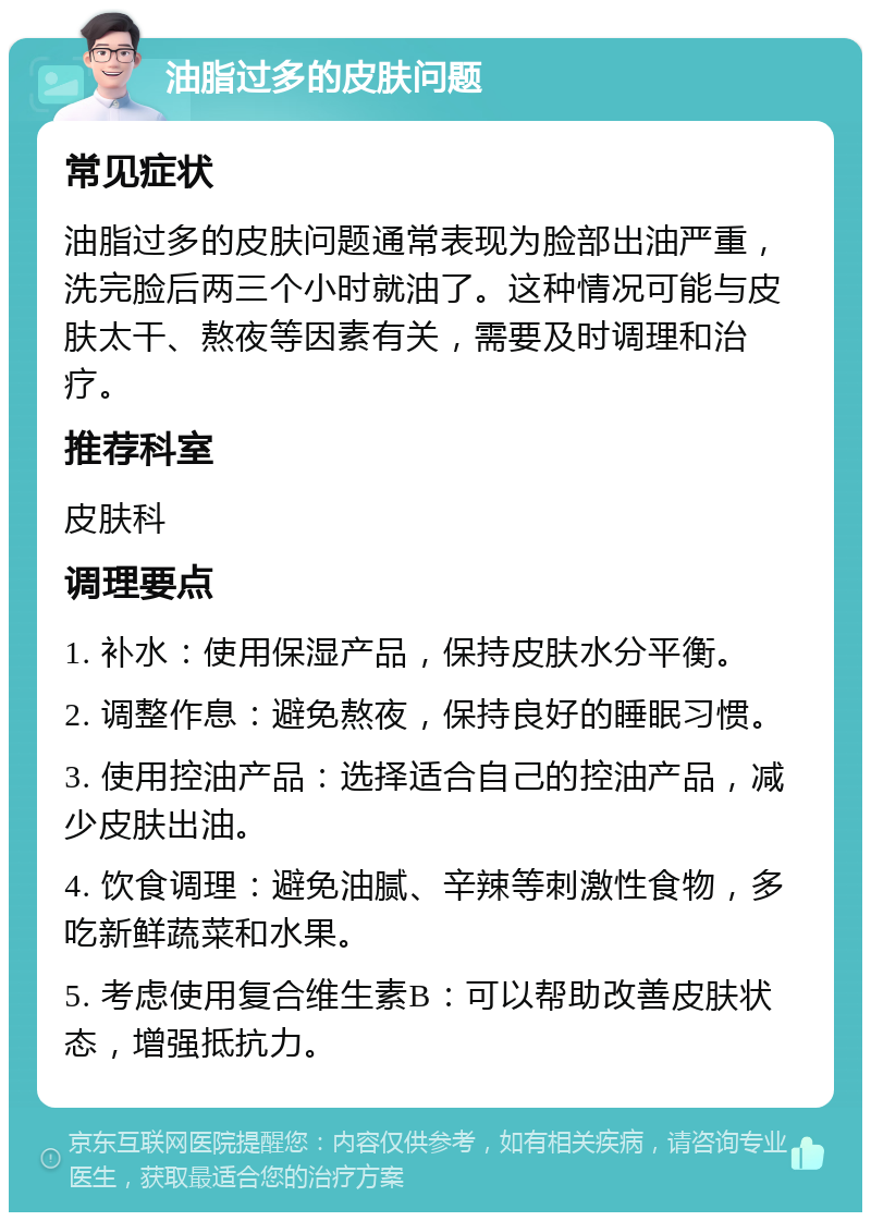 油脂过多的皮肤问题 常见症状 油脂过多的皮肤问题通常表现为脸部出油严重，洗完脸后两三个小时就油了。这种情况可能与皮肤太干、熬夜等因素有关，需要及时调理和治疗。 推荐科室 皮肤科 调理要点 1. 补水：使用保湿产品，保持皮肤水分平衡。 2. 调整作息：避免熬夜，保持良好的睡眠习惯。 3. 使用控油产品：选择适合自己的控油产品，减少皮肤出油。 4. 饮食调理：避免油腻、辛辣等刺激性食物，多吃新鲜蔬菜和水果。 5. 考虑使用复合维生素B：可以帮助改善皮肤状态，增强抵抗力。