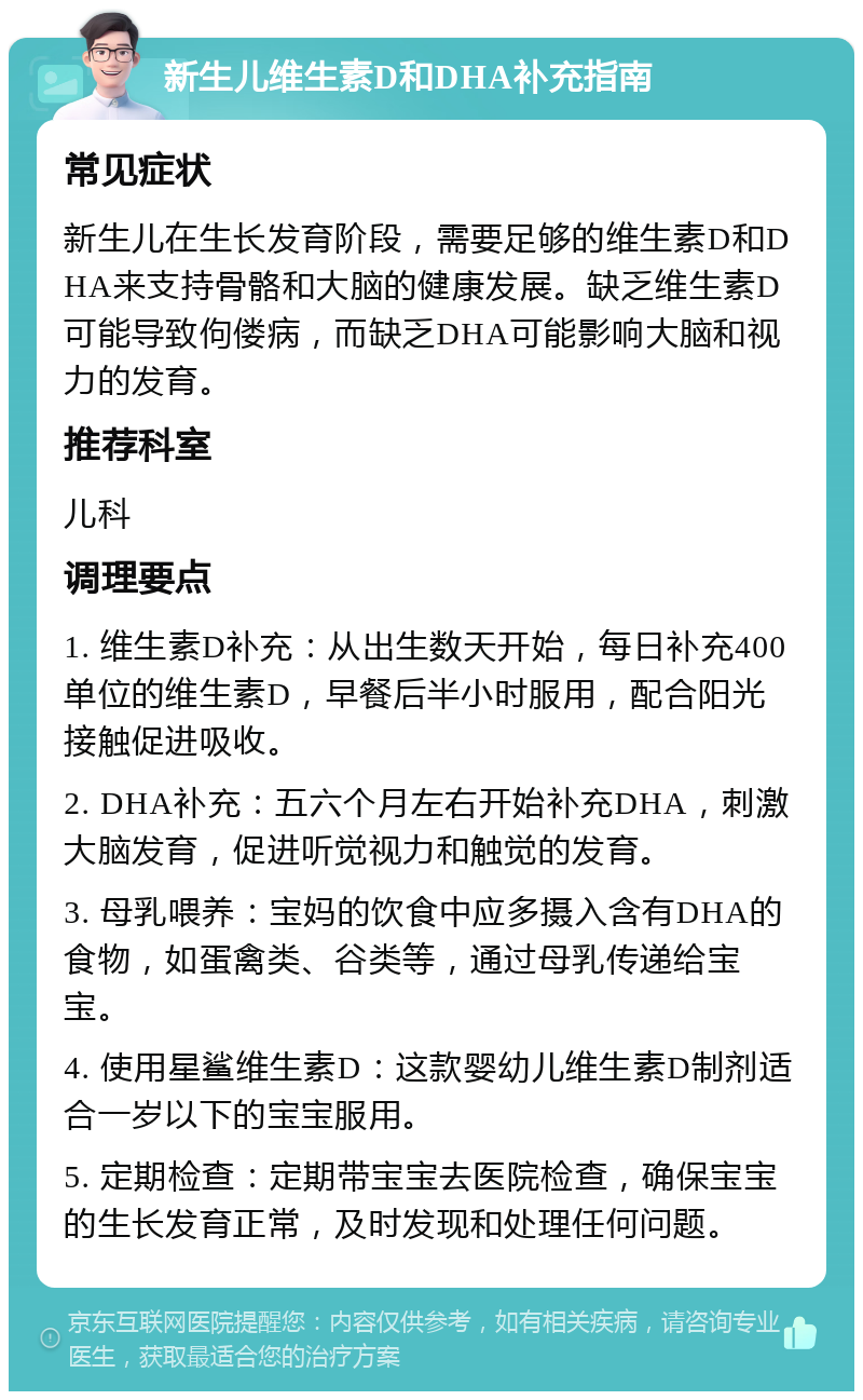 新生儿维生素D和DHA补充指南 常见症状 新生儿在生长发育阶段，需要足够的维生素D和DHA来支持骨骼和大脑的健康发展。缺乏维生素D可能导致佝偻病，而缺乏DHA可能影响大脑和视力的发育。 推荐科室 儿科 调理要点 1. 维生素D补充：从出生数天开始，每日补充400单位的维生素D，早餐后半小时服用，配合阳光接触促进吸收。 2. DHA补充：五六个月左右开始补充DHA，刺激大脑发育，促进听觉视力和触觉的发育。 3. 母乳喂养：宝妈的饮食中应多摄入含有DHA的食物，如蛋禽类、谷类等，通过母乳传递给宝宝。 4. 使用星鲨维生素D：这款婴幼儿维生素D制剂适合一岁以下的宝宝服用。 5. 定期检查：定期带宝宝去医院检查，确保宝宝的生长发育正常，及时发现和处理任何问题。