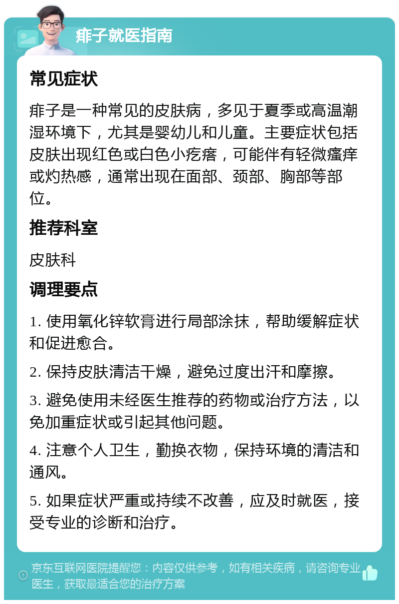 痱子就医指南 常见症状 痱子是一种常见的皮肤病，多见于夏季或高温潮湿环境下，尤其是婴幼儿和儿童。主要症状包括皮肤出现红色或白色小疙瘩，可能伴有轻微瘙痒或灼热感，通常出现在面部、颈部、胸部等部位。 推荐科室 皮肤科 调理要点 1. 使用氧化锌软膏进行局部涂抹，帮助缓解症状和促进愈合。 2. 保持皮肤清洁干燥，避免过度出汗和摩擦。 3. 避免使用未经医生推荐的药物或治疗方法，以免加重症状或引起其他问题。 4. 注意个人卫生，勤换衣物，保持环境的清洁和通风。 5. 如果症状严重或持续不改善，应及时就医，接受专业的诊断和治疗。