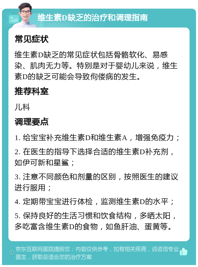 维生素D缺乏的治疗和调理指南 常见症状 维生素D缺乏的常见症状包括骨骼软化、易感染、肌肉无力等。特别是对于婴幼儿来说，维生素D的缺乏可能会导致佝偻病的发生。 推荐科室 儿科 调理要点 1. 给宝宝补充维生素D和维生素A，增强免疫力； 2. 在医生的指导下选择合适的维生素D补充剂，如伊可新和星鲨； 3. 注意不同颜色和剂量的区别，按照医生的建议进行服用； 4. 定期带宝宝进行体检，监测维生素D的水平； 5. 保持良好的生活习惯和饮食结构，多晒太阳，多吃富含维生素D的食物，如鱼肝油、蛋黄等。