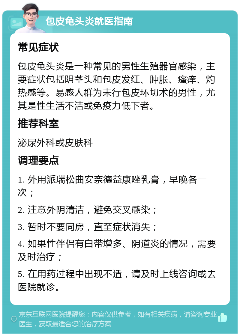 包皮龟头炎就医指南 常见症状 包皮龟头炎是一种常见的男性生殖器官感染，主要症状包括阴茎头和包皮发红、肿胀、瘙痒、灼热感等。易感人群为未行包皮环切术的男性，尤其是性生活不洁或免疫力低下者。 推荐科室 泌尿外科或皮肤科 调理要点 1. 外用派瑞松曲安奈德益康唑乳膏，早晚各一次； 2. 注意外阴清洁，避免交叉感染； 3. 暂时不要同房，直至症状消失； 4. 如果性伴侣有白带增多、阴道炎的情况，需要及时治疗； 5. 在用药过程中出现不适，请及时上线咨询或去医院就诊。