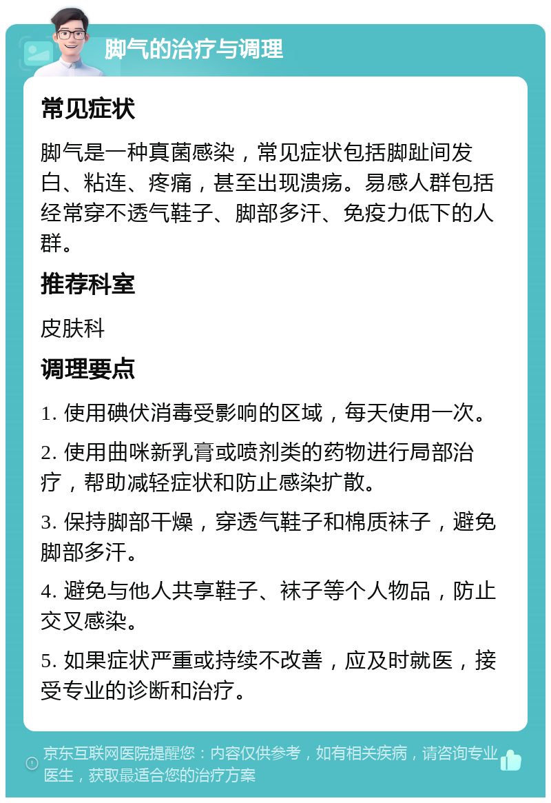 脚气的治疗与调理 常见症状 脚气是一种真菌感染，常见症状包括脚趾间发白、粘连、疼痛，甚至出现溃疡。易感人群包括经常穿不透气鞋子、脚部多汗、免疫力低下的人群。 推荐科室 皮肤科 调理要点 1. 使用碘伏消毒受影响的区域，每天使用一次。 2. 使用曲咪新乳膏或喷剂类的药物进行局部治疗，帮助减轻症状和防止感染扩散。 3. 保持脚部干燥，穿透气鞋子和棉质袜子，避免脚部多汗。 4. 避免与他人共享鞋子、袜子等个人物品，防止交叉感染。 5. 如果症状严重或持续不改善，应及时就医，接受专业的诊断和治疗。