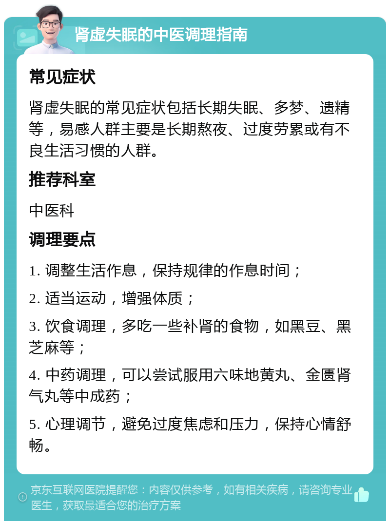 肾虚失眠的中医调理指南 常见症状 肾虚失眠的常见症状包括长期失眠、多梦、遗精等，易感人群主要是长期熬夜、过度劳累或有不良生活习惯的人群。 推荐科室 中医科 调理要点 1. 调整生活作息，保持规律的作息时间； 2. 适当运动，增强体质； 3. 饮食调理，多吃一些补肾的食物，如黑豆、黑芝麻等； 4. 中药调理，可以尝试服用六味地黄丸、金匮肾气丸等中成药； 5. 心理调节，避免过度焦虑和压力，保持心情舒畅。