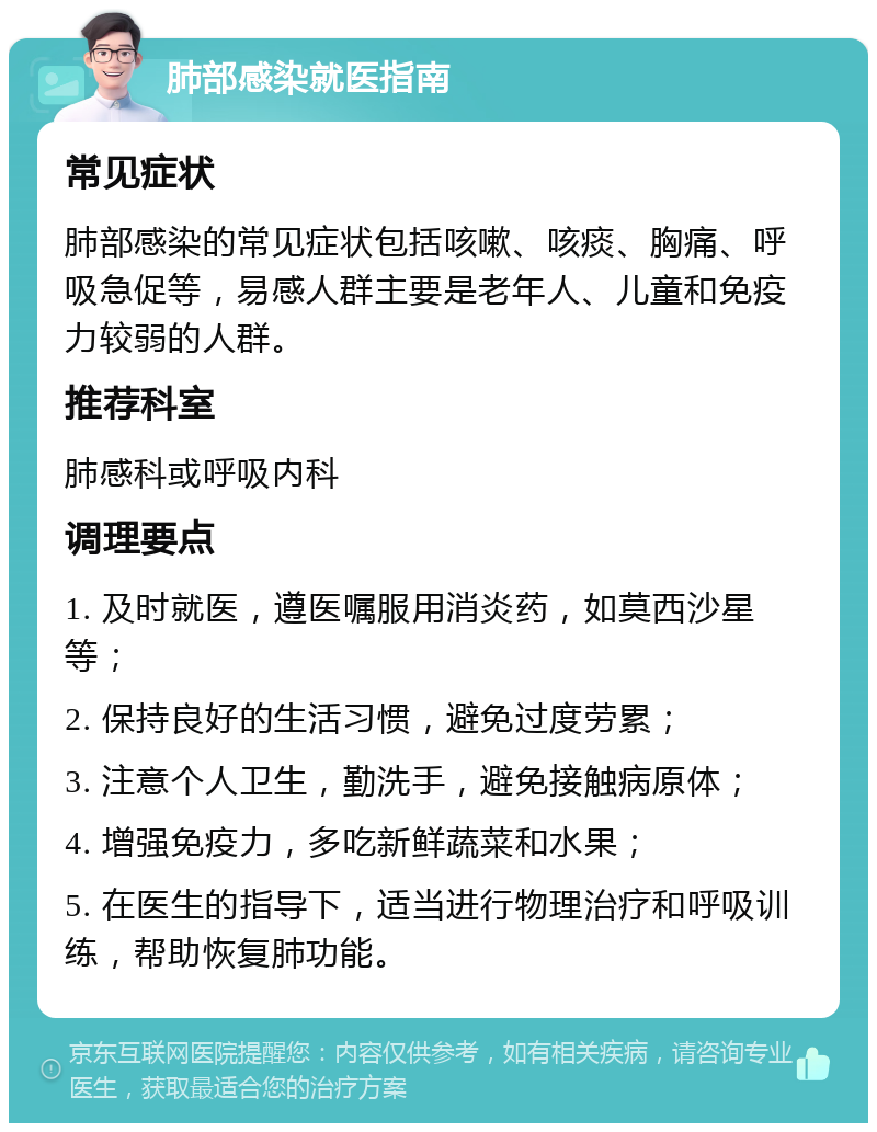 肺部感染就医指南 常见症状 肺部感染的常见症状包括咳嗽、咳痰、胸痛、呼吸急促等，易感人群主要是老年人、儿童和免疫力较弱的人群。 推荐科室 肺感科或呼吸内科 调理要点 1. 及时就医，遵医嘱服用消炎药，如莫西沙星等； 2. 保持良好的生活习惯，避免过度劳累； 3. 注意个人卫生，勤洗手，避免接触病原体； 4. 增强免疫力，多吃新鲜蔬菜和水果； 5. 在医生的指导下，适当进行物理治疗和呼吸训练，帮助恢复肺功能。