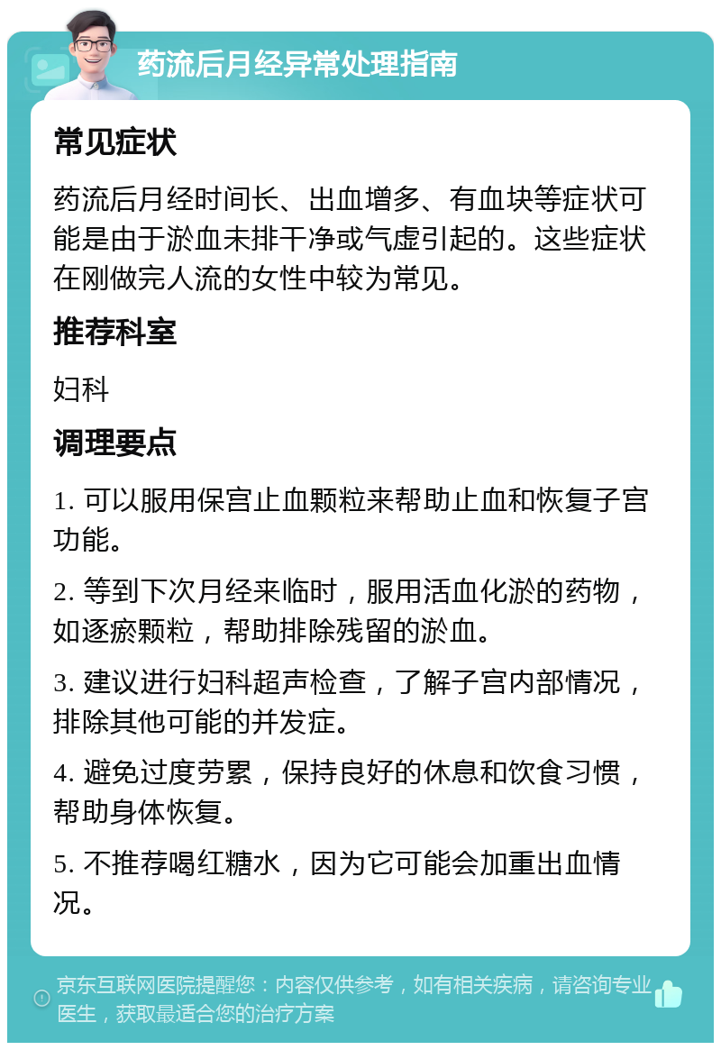 药流后月经异常处理指南 常见症状 药流后月经时间长、出血增多、有血块等症状可能是由于淤血未排干净或气虚引起的。这些症状在刚做完人流的女性中较为常见。 推荐科室 妇科 调理要点 1. 可以服用保宫止血颗粒来帮助止血和恢复子宫功能。 2. 等到下次月经来临时，服用活血化淤的药物，如逐瘀颗粒，帮助排除残留的淤血。 3. 建议进行妇科超声检查，了解子宫内部情况，排除其他可能的并发症。 4. 避免过度劳累，保持良好的休息和饮食习惯，帮助身体恢复。 5. 不推荐喝红糖水，因为它可能会加重出血情况。