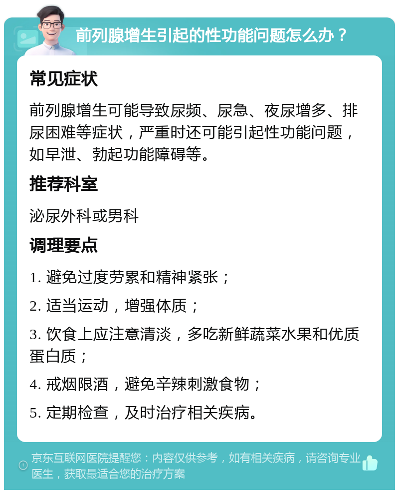 前列腺增生引起的性功能问题怎么办？ 常见症状 前列腺增生可能导致尿频、尿急、夜尿增多、排尿困难等症状，严重时还可能引起性功能问题，如早泄、勃起功能障碍等。 推荐科室 泌尿外科或男科 调理要点 1. 避免过度劳累和精神紧张； 2. 适当运动，增强体质； 3. 饮食上应注意清淡，多吃新鲜蔬菜水果和优质蛋白质； 4. 戒烟限酒，避免辛辣刺激食物； 5. 定期检查，及时治疗相关疾病。