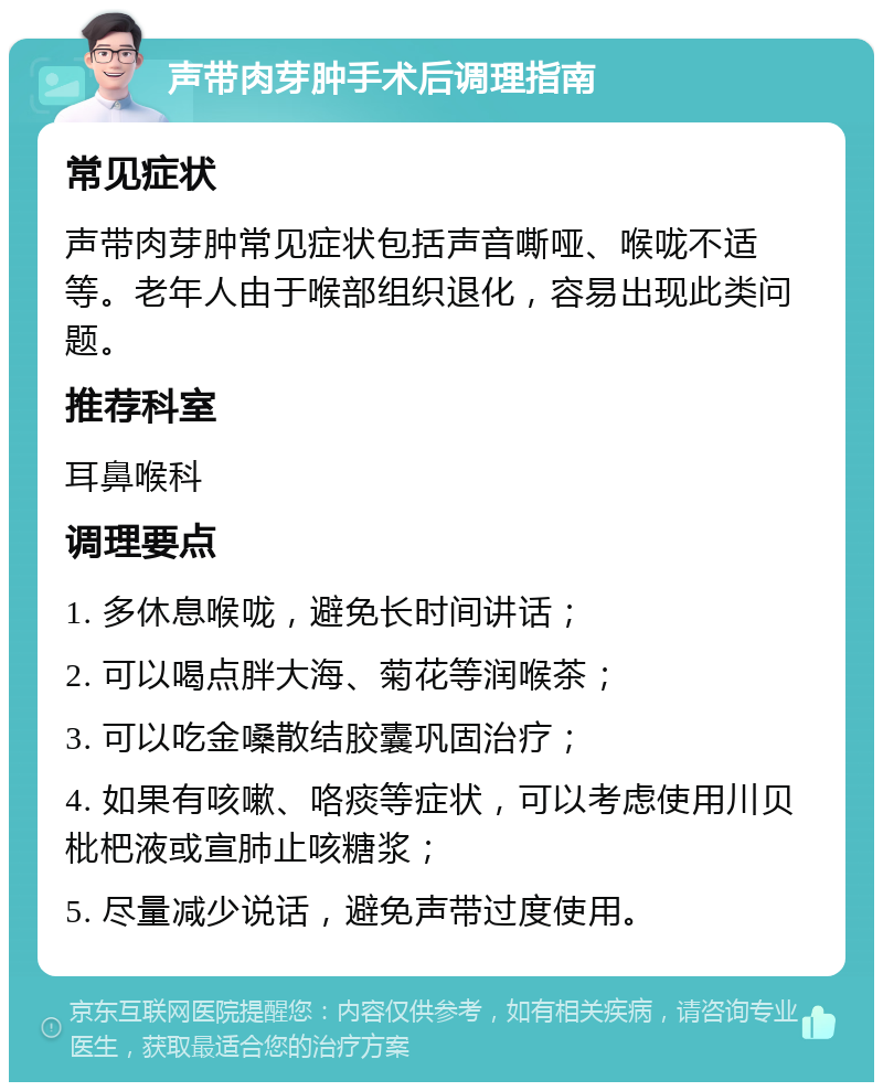 声带肉芽肿手术后调理指南 常见症状 声带肉芽肿常见症状包括声音嘶哑、喉咙不适等。老年人由于喉部组织退化，容易出现此类问题。 推荐科室 耳鼻喉科 调理要点 1. 多休息喉咙，避免长时间讲话； 2. 可以喝点胖大海、菊花等润喉茶； 3. 可以吃金嗓散结胶囊巩固治疗； 4. 如果有咳嗽、咯痰等症状，可以考虑使用川贝枇杷液或宣肺止咳糖浆； 5. 尽量减少说话，避免声带过度使用。