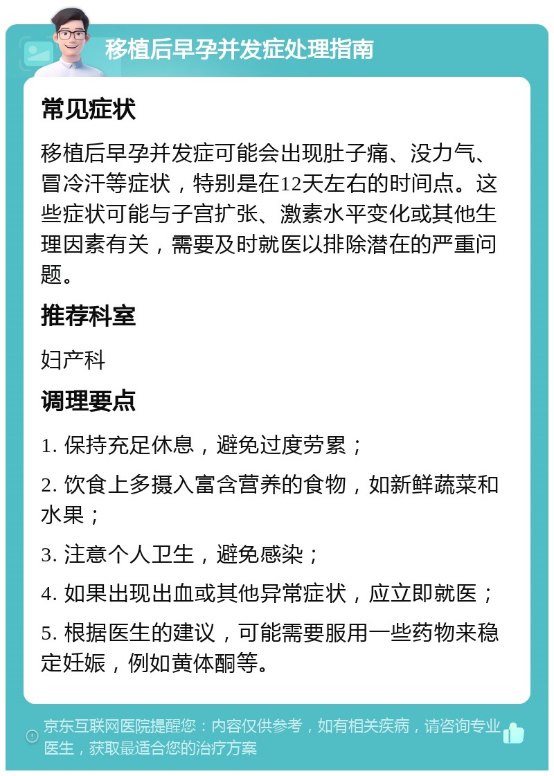 移植后早孕并发症处理指南 常见症状 移植后早孕并发症可能会出现肚子痛、没力气、冒冷汗等症状，特别是在12天左右的时间点。这些症状可能与子宫扩张、激素水平变化或其他生理因素有关，需要及时就医以排除潜在的严重问题。 推荐科室 妇产科 调理要点 1. 保持充足休息，避免过度劳累； 2. 饮食上多摄入富含营养的食物，如新鲜蔬菜和水果； 3. 注意个人卫生，避免感染； 4. 如果出现出血或其他异常症状，应立即就医； 5. 根据医生的建议，可能需要服用一些药物来稳定妊娠，例如黄体酮等。