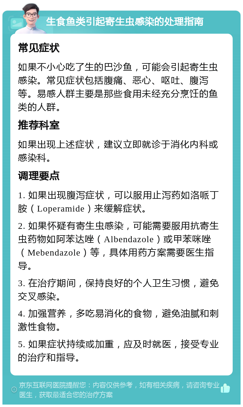 生食鱼类引起寄生虫感染的处理指南 常见症状 如果不小心吃了生的巴沙鱼，可能会引起寄生虫感染。常见症状包括腹痛、恶心、呕吐、腹泻等。易感人群主要是那些食用未经充分烹饪的鱼类的人群。 推荐科室 如果出现上述症状，建议立即就诊于消化内科或感染科。 调理要点 1. 如果出现腹泻症状，可以服用止泻药如洛哌丁胺（Loperamide）来缓解症状。 2. 如果怀疑有寄生虫感染，可能需要服用抗寄生虫药物如阿苯达唑（Albendazole）或甲苯咪唑（Mebendazole）等，具体用药方案需要医生指导。 3. 在治疗期间，保持良好的个人卫生习惯，避免交叉感染。 4. 加强营养，多吃易消化的食物，避免油腻和刺激性食物。 5. 如果症状持续或加重，应及时就医，接受专业的治疗和指导。