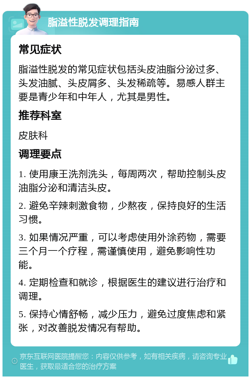 脂溢性脱发调理指南 常见症状 脂溢性脱发的常见症状包括头皮油脂分泌过多、头发油腻、头皮屑多、头发稀疏等。易感人群主要是青少年和中年人，尤其是男性。 推荐科室 皮肤科 调理要点 1. 使用康王洗剂洗头，每周两次，帮助控制头皮油脂分泌和清洁头皮。 2. 避免辛辣刺激食物，少熬夜，保持良好的生活习惯。 3. 如果情况严重，可以考虑使用外涂药物，需要三个月一个疗程，需谨慎使用，避免影响性功能。 4. 定期检查和就诊，根据医生的建议进行治疗和调理。 5. 保持心情舒畅，减少压力，避免过度焦虑和紧张，对改善脱发情况有帮助。