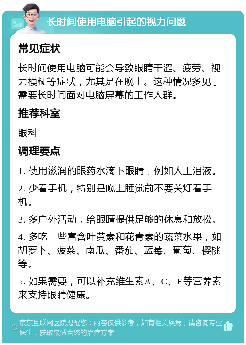 长时间使用电脑引起的视力问题 常见症状 长时间使用电脑可能会导致眼睛干涩、疲劳、视力模糊等症状，尤其是在晚上。这种情况多见于需要长时间面对电脑屏幕的工作人群。 推荐科室 眼科 调理要点 1. 使用滋润的眼药水滴下眼睛，例如人工泪液。 2. 少看手机，特别是晚上睡觉前不要关灯看手机。 3. 多户外活动，给眼睛提供足够的休息和放松。 4. 多吃一些富含叶黄素和花青素的蔬菜水果，如胡萝卜、菠菜、南瓜、番茄、蓝莓、葡萄、樱桃等。 5. 如果需要，可以补充维生素A、C、E等营养素来支持眼睛健康。