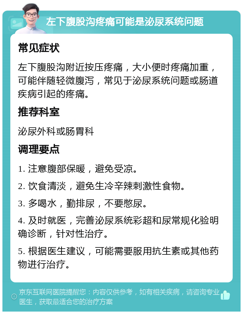 左下腹股沟疼痛可能是泌尿系统问题 常见症状 左下腹股沟附近按压疼痛，大小便时疼痛加重，可能伴随轻微腹泻，常见于泌尿系统问题或肠道疾病引起的疼痛。 推荐科室 泌尿外科或肠胃科 调理要点 1. 注意腹部保暖，避免受凉。 2. 饮食清淡，避免生冷辛辣刺激性食物。 3. 多喝水，勤排尿，不要憋尿。 4. 及时就医，完善泌尿系统彩超和尿常规化验明确诊断，针对性治疗。 5. 根据医生建议，可能需要服用抗生素或其他药物进行治疗。