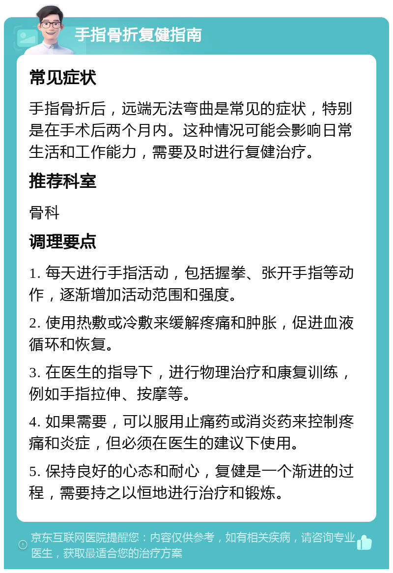 手指骨折复健指南 常见症状 手指骨折后，远端无法弯曲是常见的症状，特别是在手术后两个月内。这种情况可能会影响日常生活和工作能力，需要及时进行复健治疗。 推荐科室 骨科 调理要点 1. 每天进行手指活动，包括握拳、张开手指等动作，逐渐增加活动范围和强度。 2. 使用热敷或冷敷来缓解疼痛和肿胀，促进血液循环和恢复。 3. 在医生的指导下，进行物理治疗和康复训练，例如手指拉伸、按摩等。 4. 如果需要，可以服用止痛药或消炎药来控制疼痛和炎症，但必须在医生的建议下使用。 5. 保持良好的心态和耐心，复健是一个渐进的过程，需要持之以恒地进行治疗和锻炼。