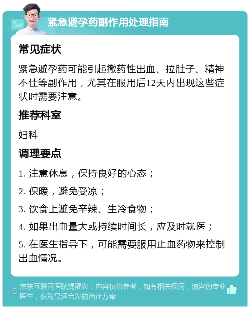 紧急避孕药副作用处理指南 常见症状 紧急避孕药可能引起撤药性出血、拉肚子、精神不佳等副作用，尤其在服用后12天内出现这些症状时需要注意。 推荐科室 妇科 调理要点 1. 注意休息，保持良好的心态； 2. 保暖，避免受凉； 3. 饮食上避免辛辣、生冷食物； 4. 如果出血量大或持续时间长，应及时就医； 5. 在医生指导下，可能需要服用止血药物来控制出血情况。