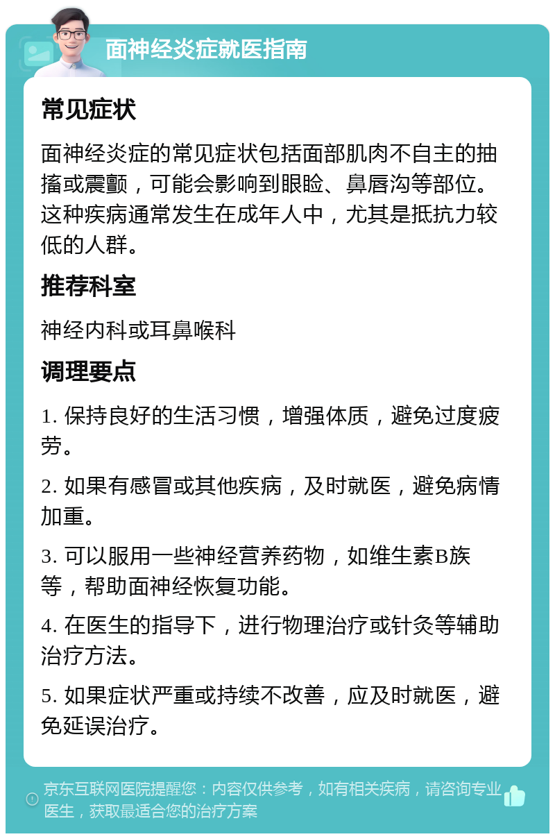 面神经炎症就医指南 常见症状 面神经炎症的常见症状包括面部肌肉不自主的抽搐或震颤，可能会影响到眼睑、鼻唇沟等部位。这种疾病通常发生在成年人中，尤其是抵抗力较低的人群。 推荐科室 神经内科或耳鼻喉科 调理要点 1. 保持良好的生活习惯，增强体质，避免过度疲劳。 2. 如果有感冒或其他疾病，及时就医，避免病情加重。 3. 可以服用一些神经营养药物，如维生素B族等，帮助面神经恢复功能。 4. 在医生的指导下，进行物理治疗或针灸等辅助治疗方法。 5. 如果症状严重或持续不改善，应及时就医，避免延误治疗。