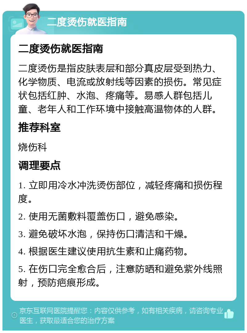 二度烫伤就医指南 二度烫伤就医指南 二度烫伤是指皮肤表层和部分真皮层受到热力、化学物质、电流或放射线等因素的损伤。常见症状包括红肿、水泡、疼痛等。易感人群包括儿童、老年人和工作环境中接触高温物体的人群。 推荐科室 烧伤科 调理要点 1. 立即用冷水冲洗烫伤部位，减轻疼痛和损伤程度。 2. 使用无菌敷料覆盖伤口，避免感染。 3. 避免破坏水泡，保持伤口清洁和干燥。 4. 根据医生建议使用抗生素和止痛药物。 5. 在伤口完全愈合后，注意防晒和避免紫外线照射，预防疤痕形成。