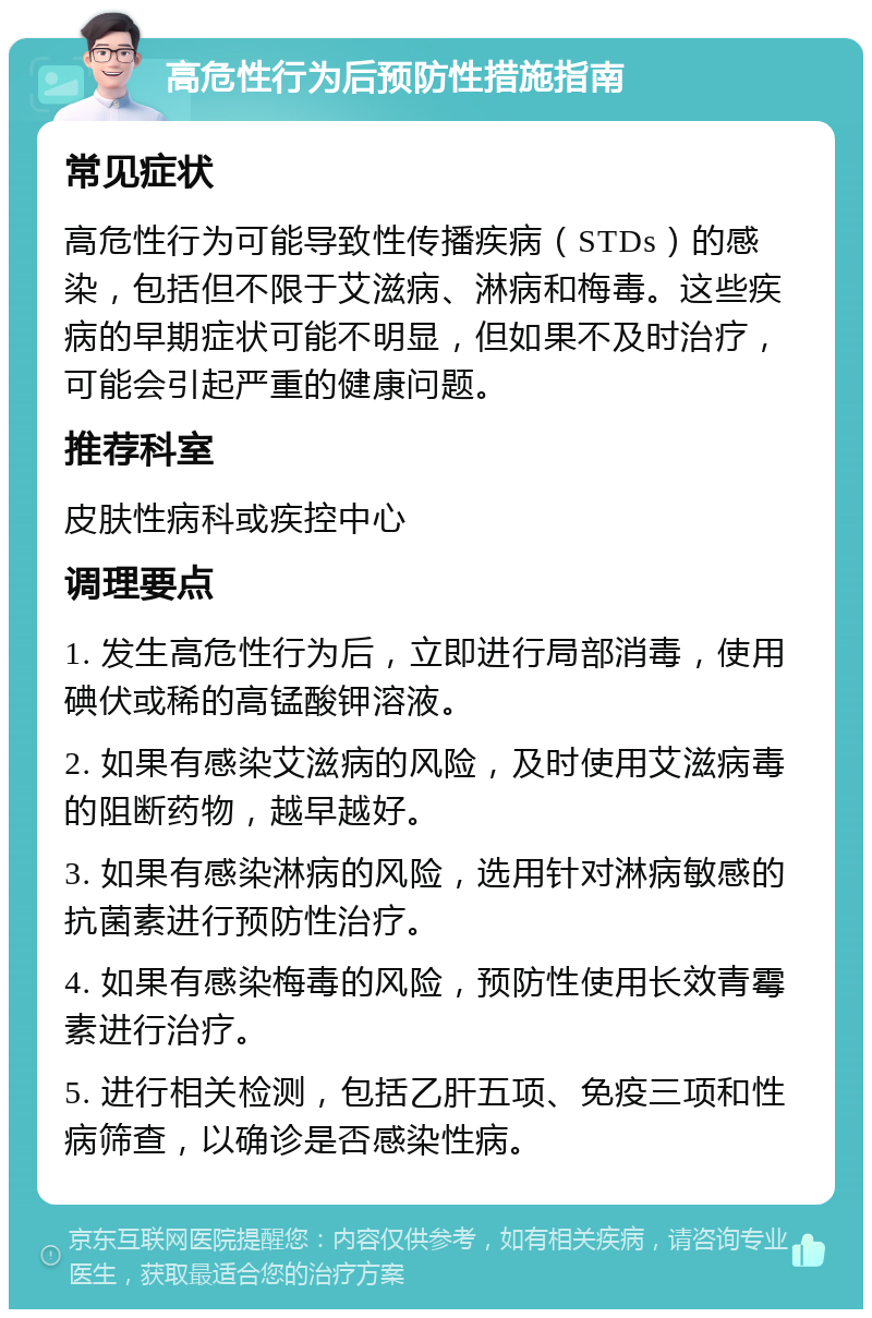 高危性行为后预防性措施指南 常见症状 高危性行为可能导致性传播疾病（STDs）的感染，包括但不限于艾滋病、淋病和梅毒。这些疾病的早期症状可能不明显，但如果不及时治疗，可能会引起严重的健康问题。 推荐科室 皮肤性病科或疾控中心 调理要点 1. 发生高危性行为后，立即进行局部消毒，使用碘伏或稀的高锰酸钾溶液。 2. 如果有感染艾滋病的风险，及时使用艾滋病毒的阻断药物，越早越好。 3. 如果有感染淋病的风险，选用针对淋病敏感的抗菌素进行预防性治疗。 4. 如果有感染梅毒的风险，预防性使用长效青霉素进行治疗。 5. 进行相关检测，包括乙肝五项、免疫三项和性病筛查，以确诊是否感染性病。