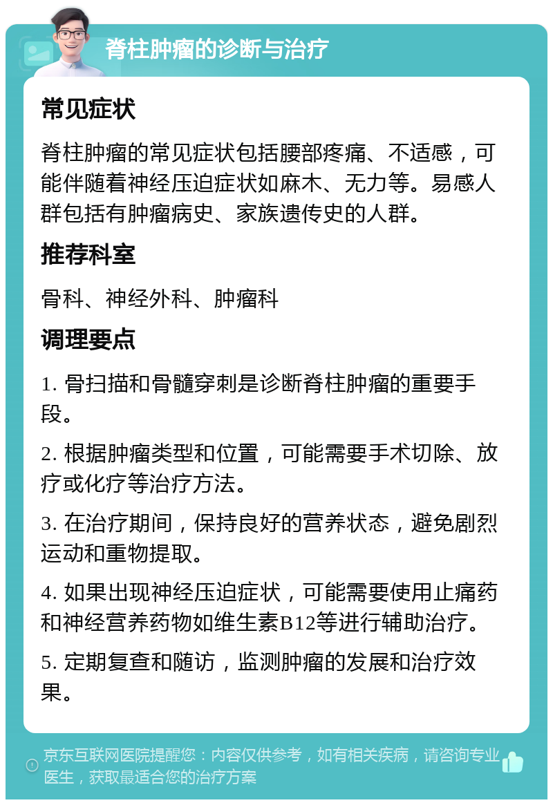 脊柱肿瘤的诊断与治疗 常见症状 脊柱肿瘤的常见症状包括腰部疼痛、不适感，可能伴随着神经压迫症状如麻木、无力等。易感人群包括有肿瘤病史、家族遗传史的人群。 推荐科室 骨科、神经外科、肿瘤科 调理要点 1. 骨扫描和骨髓穿刺是诊断脊柱肿瘤的重要手段。 2. 根据肿瘤类型和位置，可能需要手术切除、放疗或化疗等治疗方法。 3. 在治疗期间，保持良好的营养状态，避免剧烈运动和重物提取。 4. 如果出现神经压迫症状，可能需要使用止痛药和神经营养药物如维生素B12等进行辅助治疗。 5. 定期复查和随访，监测肿瘤的发展和治疗效果。