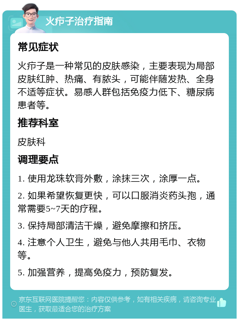 火疖子治疗指南 常见症状 火疖子是一种常见的皮肤感染，主要表现为局部皮肤红肿、热痛、有脓头，可能伴随发热、全身不适等症状。易感人群包括免疫力低下、糖尿病患者等。 推荐科室 皮肤科 调理要点 1. 使用龙珠软膏外敷，涂抹三次，涂厚一点。 2. 如果希望恢复更快，可以口服消炎药头孢，通常需要5~7天的疗程。 3. 保持局部清洁干燥，避免摩擦和挤压。 4. 注意个人卫生，避免与他人共用毛巾、衣物等。 5. 加强营养，提高免疫力，预防复发。