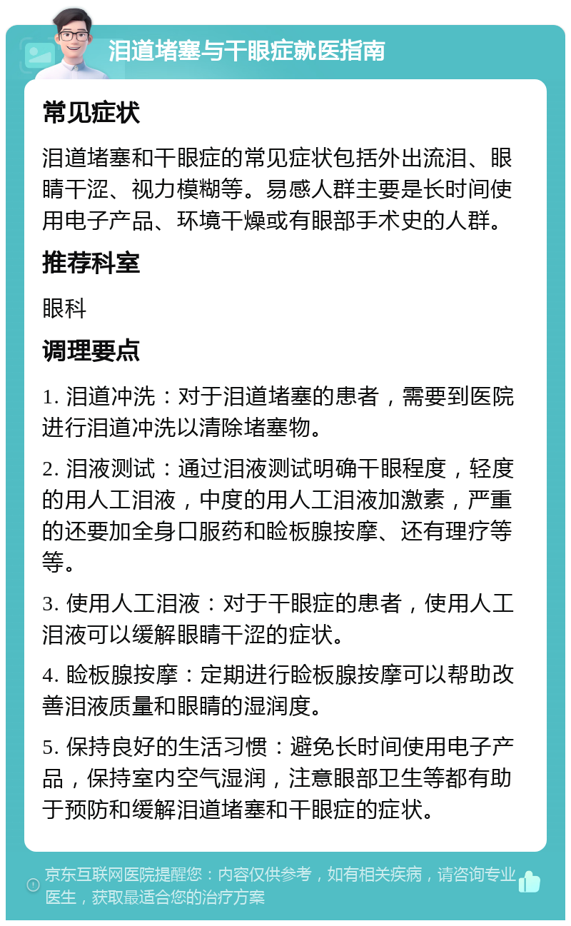 泪道堵塞与干眼症就医指南 常见症状 泪道堵塞和干眼症的常见症状包括外出流泪、眼睛干涩、视力模糊等。易感人群主要是长时间使用电子产品、环境干燥或有眼部手术史的人群。 推荐科室 眼科 调理要点 1. 泪道冲洗：对于泪道堵塞的患者，需要到医院进行泪道冲洗以清除堵塞物。 2. 泪液测试：通过泪液测试明确干眼程度，轻度的用人工泪液，中度的用人工泪液加激素，严重的还要加全身口服药和睑板腺按摩、还有理疗等等。 3. 使用人工泪液：对于干眼症的患者，使用人工泪液可以缓解眼睛干涩的症状。 4. 睑板腺按摩：定期进行睑板腺按摩可以帮助改善泪液质量和眼睛的湿润度。 5. 保持良好的生活习惯：避免长时间使用电子产品，保持室内空气湿润，注意眼部卫生等都有助于预防和缓解泪道堵塞和干眼症的症状。