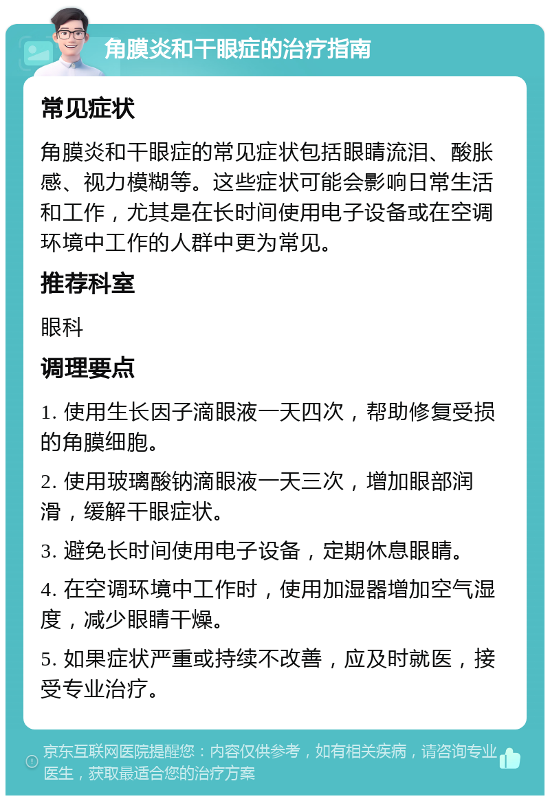 角膜炎和干眼症的治疗指南 常见症状 角膜炎和干眼症的常见症状包括眼睛流泪、酸胀感、视力模糊等。这些症状可能会影响日常生活和工作，尤其是在长时间使用电子设备或在空调环境中工作的人群中更为常见。 推荐科室 眼科 调理要点 1. 使用生长因子滴眼液一天四次，帮助修复受损的角膜细胞。 2. 使用玻璃酸钠滴眼液一天三次，增加眼部润滑，缓解干眼症状。 3. 避免长时间使用电子设备，定期休息眼睛。 4. 在空调环境中工作时，使用加湿器增加空气湿度，减少眼睛干燥。 5. 如果症状严重或持续不改善，应及时就医，接受专业治疗。