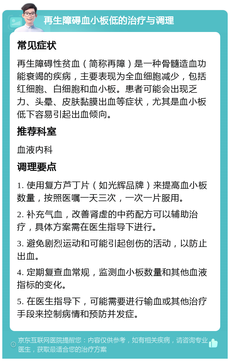 再生障碍血小板低的治疗与调理 常见症状 再生障碍性贫血（简称再障）是一种骨髓造血功能衰竭的疾病，主要表现为全血细胞减少，包括红细胞、白细胞和血小板。患者可能会出现乏力、头晕、皮肤黏膜出血等症状，尤其是血小板低下容易引起出血倾向。 推荐科室 血液内科 调理要点 1. 使用复方芦丁片（如光辉品牌）来提高血小板数量，按照医嘱一天三次，一次一片服用。 2. 补充气血，改善肾虚的中药配方可以辅助治疗，具体方案需在医生指导下进行。 3. 避免剧烈运动和可能引起创伤的活动，以防止出血。 4. 定期复查血常规，监测血小板数量和其他血液指标的变化。 5. 在医生指导下，可能需要进行输血或其他治疗手段来控制病情和预防并发症。