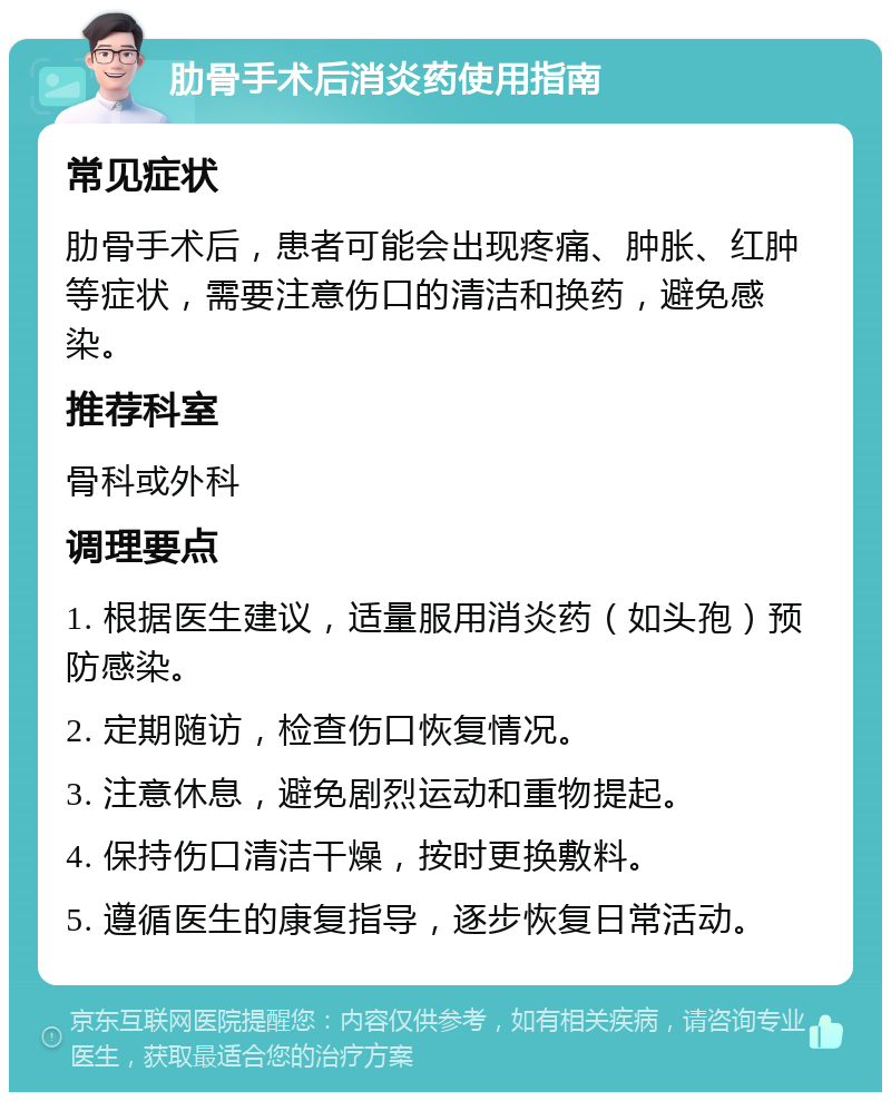 肋骨手术后消炎药使用指南 常见症状 肋骨手术后，患者可能会出现疼痛、肿胀、红肿等症状，需要注意伤口的清洁和换药，避免感染。 推荐科室 骨科或外科 调理要点 1. 根据医生建议，适量服用消炎药（如头孢）预防感染。 2. 定期随访，检查伤口恢复情况。 3. 注意休息，避免剧烈运动和重物提起。 4. 保持伤口清洁干燥，按时更换敷料。 5. 遵循医生的康复指导，逐步恢复日常活动。