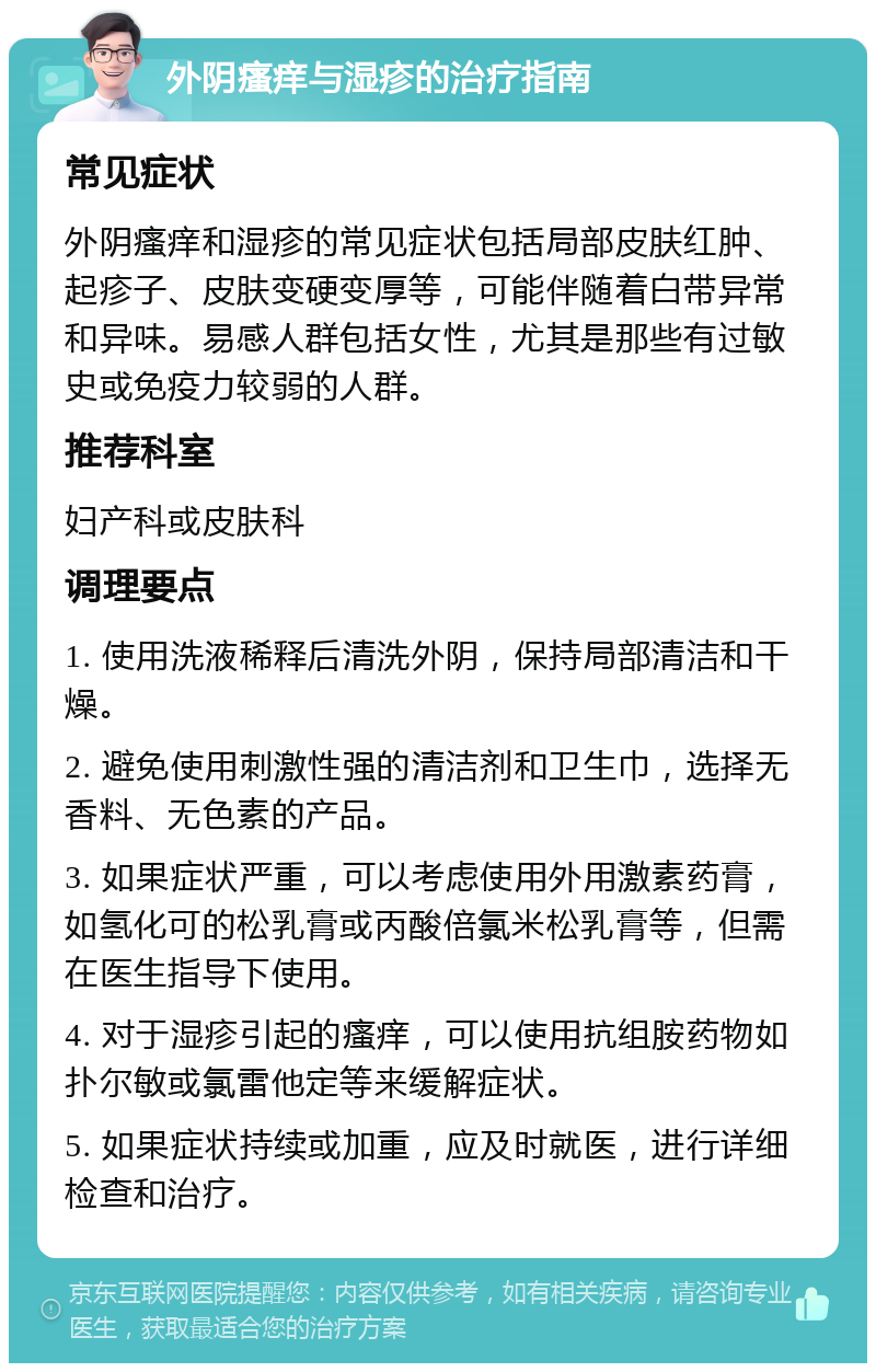 外阴瘙痒与湿疹的治疗指南 常见症状 外阴瘙痒和湿疹的常见症状包括局部皮肤红肿、起疹子、皮肤变硬变厚等，可能伴随着白带异常和异味。易感人群包括女性，尤其是那些有过敏史或免疫力较弱的人群。 推荐科室 妇产科或皮肤科 调理要点 1. 使用洗液稀释后清洗外阴，保持局部清洁和干燥。 2. 避免使用刺激性强的清洁剂和卫生巾，选择无香料、无色素的产品。 3. 如果症状严重，可以考虑使用外用激素药膏，如氢化可的松乳膏或丙酸倍氯米松乳膏等，但需在医生指导下使用。 4. 对于湿疹引起的瘙痒，可以使用抗组胺药物如扑尔敏或氯雷他定等来缓解症状。 5. 如果症状持续或加重，应及时就医，进行详细检查和治疗。