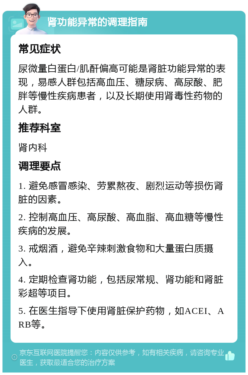 肾功能异常的调理指南 常见症状 尿微量白蛋白/肌酐偏高可能是肾脏功能异常的表现，易感人群包括高血压、糖尿病、高尿酸、肥胖等慢性疾病患者，以及长期使用肾毒性药物的人群。 推荐科室 肾内科 调理要点 1. 避免感冒感染、劳累熬夜、剧烈运动等损伤肾脏的因素。 2. 控制高血压、高尿酸、高血脂、高血糖等慢性疾病的发展。 3. 戒烟酒，避免辛辣刺激食物和大量蛋白质摄入。 4. 定期检查肾功能，包括尿常规、肾功能和肾脏彩超等项目。 5. 在医生指导下使用肾脏保护药物，如ACEI、ARB等。