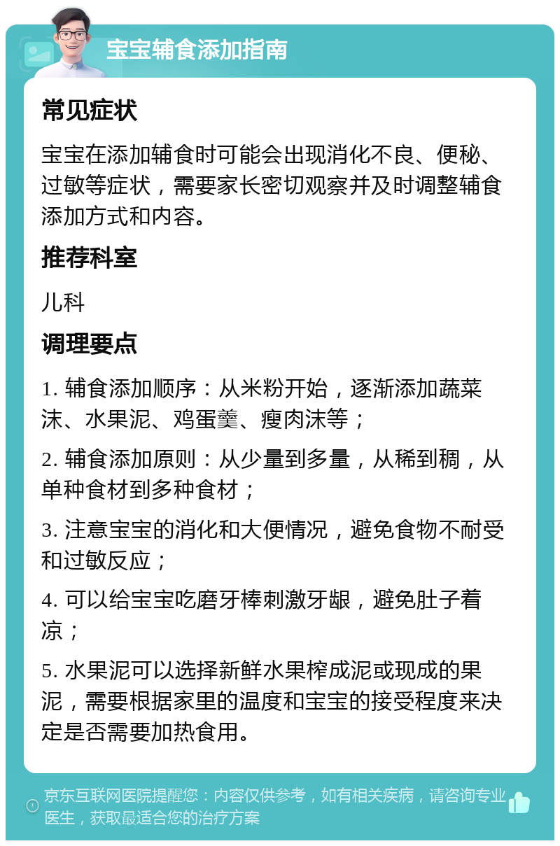 宝宝辅食添加指南 常见症状 宝宝在添加辅食时可能会出现消化不良、便秘、过敏等症状，需要家长密切观察并及时调整辅食添加方式和内容。 推荐科室 儿科 调理要点 1. 辅食添加顺序：从米粉开始，逐渐添加蔬菜沫、水果泥、鸡蛋羹、瘦肉沫等； 2. 辅食添加原则：从少量到多量，从稀到稠，从单种食材到多种食材； 3. 注意宝宝的消化和大便情况，避免食物不耐受和过敏反应； 4. 可以给宝宝吃磨牙棒刺激牙龈，避免肚子着凉； 5. 水果泥可以选择新鲜水果榨成泥或现成的果泥，需要根据家里的温度和宝宝的接受程度来决定是否需要加热食用。