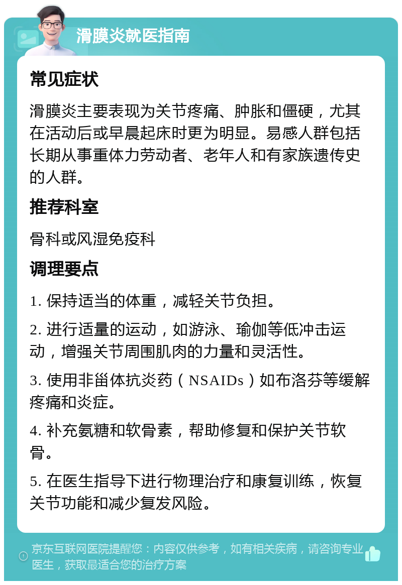 滑膜炎就医指南 常见症状 滑膜炎主要表现为关节疼痛、肿胀和僵硬，尤其在活动后或早晨起床时更为明显。易感人群包括长期从事重体力劳动者、老年人和有家族遗传史的人群。 推荐科室 骨科或风湿免疫科 调理要点 1. 保持适当的体重，减轻关节负担。 2. 进行适量的运动，如游泳、瑜伽等低冲击运动，增强关节周围肌肉的力量和灵活性。 3. 使用非甾体抗炎药（NSAIDs）如布洛芬等缓解疼痛和炎症。 4. 补充氨糖和软骨素，帮助修复和保护关节软骨。 5. 在医生指导下进行物理治疗和康复训练，恢复关节功能和减少复发风险。